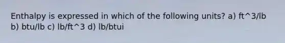 Enthalpy is expressed in which of the following units? a) ft^3/lb b) btu/lb c) lb/ft^3 d) lb/btui