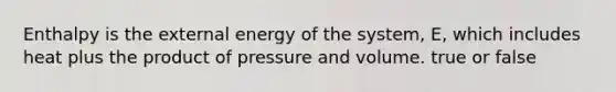 Enthalpy is the external energy of the system, E, which includes heat plus the product of pressure and volume. true or false