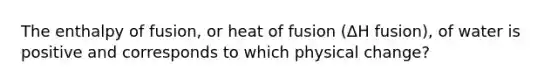 The enthalpy of fusion, or heat of fusion (ΔH fusion), of water is positive and corresponds to which physical change?