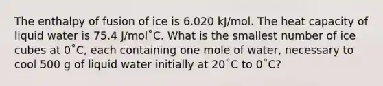 The enthalpy of fusion of ice is 6.020 kJ/mol. The heat capacity of liquid water is 75.4 J/mol˚C. What is the smallest number of ice cubes at 0˚C, each containing one mole of water, necessary to cool 500 g of liquid water initially at 20˚C to 0˚C?