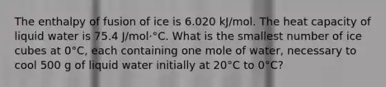 The enthalpy of fusion of ice is 6.020 kJ/mol. The heat capacity of liquid water is 75.4 J/mol·°C. What is the smallest number of ice cubes at 0°C, each containing one mole of water, necessary to cool 500 g of liquid water initially at 20°C to 0°C?