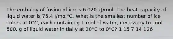 The enthalpy of fusion of ice is 6.020 kJ/mol. The heat capacity of liquid water is 75.4 J/mol°C. What is the smallest number of ice cubes at 0°C, each containing 1 mol of water, necessary to cool 500. g of liquid water initially at 20°C to 0°C? 1 15 7 14 126