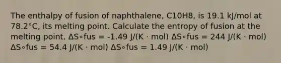 The enthalpy of fusion of naphthalene, C10H8, is 19.1 kJ/mol at 78.2°C, its melting point. Calculate the entropy of fusion at the melting point. ΔS∘fus = -1.49 J/(K ⋅ mol) ΔS∘fus = 244 J/(K ⋅ mol) ΔS∘fus = 54.4 J/(K ⋅ mol) ΔS∘fus = 1.49 J/(K ⋅ mol)