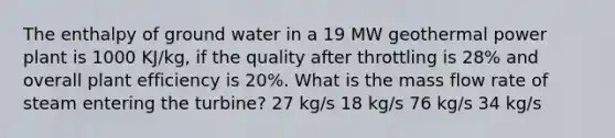 The enthalpy of ground water in a 19 MW geothermal power plant is 1000 KJ/kg, if the quality after throttling is 28% and overall plant efficiency is 20%. What is the mass flow rate of steam entering the turbine? 27 kg/s 18 kg/s 76 kg/s 34 kg/s