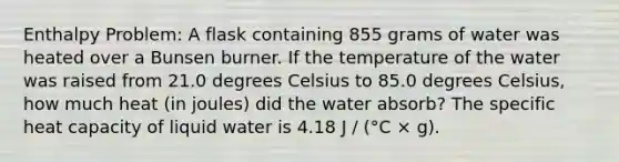 Enthalpy Problem: A flask containing 855 grams of water was heated over a Bunsen burner. If the temperature of the water was raised from 21.0 degrees Celsius to 85.0 degrees Celsius, how much heat (in joules) did the water absorb? The specific heat capacity of liquid water is 4.18 J / (°C × g).