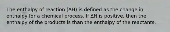 The enthalpy of reaction (ΔH) is defined as the change in enthalpy for a chemical process. If ΔH is positive, then the enthalpy of the products is than the enthalpy of the reactants.