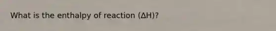 What is the enthalpy of reaction (∆H)?