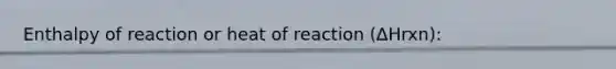 Enthalpy of reaction or heat of reaction (∆Hrxn):