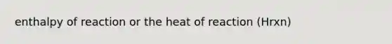 enthalpy of reaction or the heat of reaction (Hrxn)