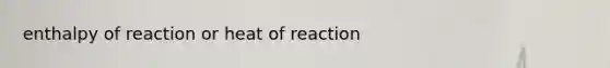 enthalpy of reaction or heat of reaction