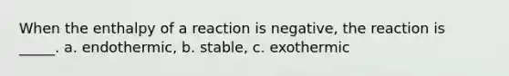 When the enthalpy of a reaction is negative, the reaction is _____. a. endothermic, b. stable, c. exothermic