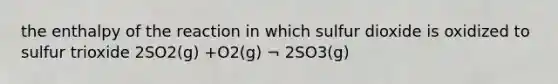 the enthalpy of the reaction in which sulfur dioxide is oxidized to sulfur trioxide 2SO2(g) +O2(g) ¬ 2SO3(g)