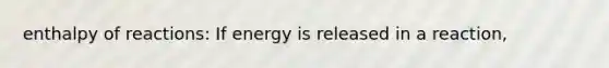 enthalpy of reactions: If energy is released in a reaction,