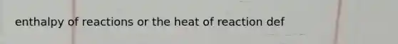 enthalpy of reactions or the heat of reaction def