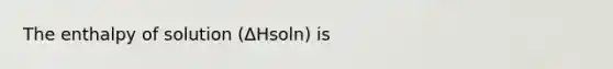 The enthalpy of solution (ΔHsoln) is