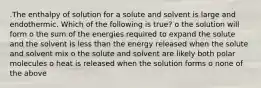 .The enthalpy of solution for a solute and solvent is large and endothermic. Which of the following is true? o the solution will form o the sum of the energies required to expand the solute and the solvent is less than the energy released when the solute and solvent mix o the solute and solvent are likely both polar molecules o heat is released when the solution forms o none of the above