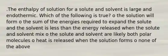 .The enthalpy of solution for a solute and solvent is large and endothermic. Which of the following is true? o the solution will form o the sum of the energies required to expand the solute and the solvent is less than the energy released when the solute and solvent mix o the solute and solvent are likely both polar molecules o heat is released when the solution forms o none of the above