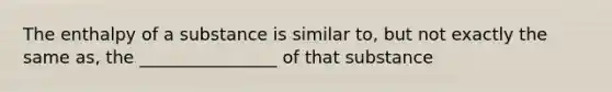 The enthalpy of a substance is similar to, but not exactly the same as, the ________________ of that substance