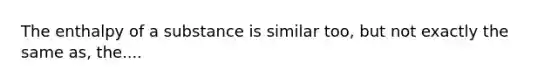 The enthalpy of a substance is similar too, but not exactly the same as, the....