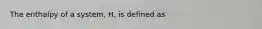 The enthalpy of a system, H, is defined as