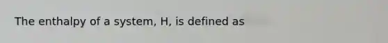 The enthalpy of a system, H, is defined as