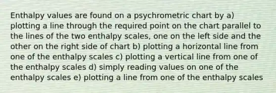 Enthalpy values are found on a psychrometric chart by a) plotting a line through the required point on the chart parallel to the lines of the two enthalpy scales, one on the left side and the other on the right side of chart b) plotting a horizontal line from one of the enthalpy scales c) plotting a vertical line from one of the enthalpy scales d) simply reading values on one of the enthalpy scales e) plotting a line from one of the enthalpy scales