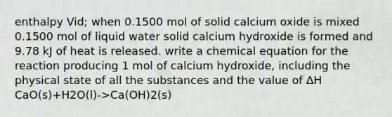 enthalpy Vid; when 0.1500 mol of solid calcium oxide is mixed 0.1500 mol of liquid water solid calcium hydroxide is formed and 9.78 kJ of heat is released. write a chemical equation for the reaction producing 1 mol of calcium hydroxide, including the physical state of all the substances and the value of ∆H CaO(s)+H2O(l)->Ca(OH)2(s)