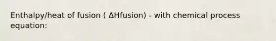 Enthalpy/heat of fusion ( ΔHfusion) - with chemical process equation: