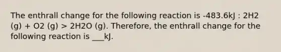 The enthrall change for the following reaction is -483.6kJ : 2H2 (g) + O2 (g) > 2H2O (g). Therefore, the enthrall change for the following reaction is ___kJ.