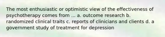 The most enthusiastic or optimistic view of the effectiveness of psychotherapy comes from ... a. outcome research b. randomized clinical traits c. reports of clinicians and clients d. a government study of treatment for depression