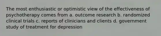 The most enthusiastic or optimistic view of the effectiveness of psychotherapy comes from a. outcome research b. randomized clinical trials c. reports of clinicians and clients d. government study of treatment for depression