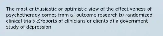 The most enthusiastic or optimistic view of the effectiveness of psychotherapy comes from a) outcome research b) randomized clinical trials c)reports of clinicians or clients d) a government study of depression