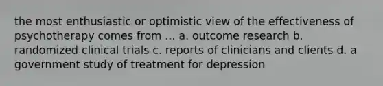 the most enthusiastic or optimistic view of the effectiveness of psychotherapy comes from ... a. outcome research b. randomized clinical trials c. reports of clinicians and clients d. a government study of treatment for depression