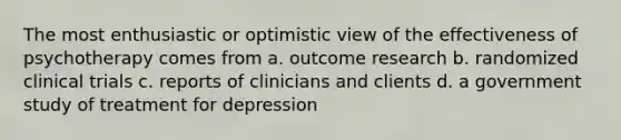 The most enthusiastic or optimistic view of the effectiveness of psychotherapy comes from a. outcome research b. randomized clinical trials c. reports of clinicians and clients d. a government study of treatment for depression