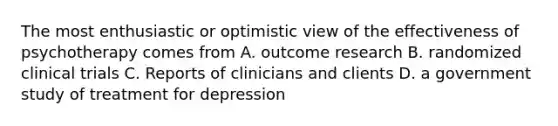 The most enthusiastic or optimistic view of the effectiveness of psychotherapy comes from A. outcome research B. randomized clinical trials C. Reports of clinicians and clients D. a government study of treatment for depression