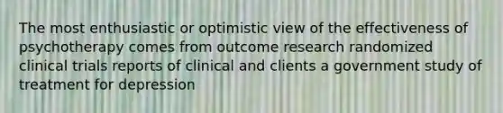 The most enthusiastic or optimistic view of the effectiveness of psychotherapy comes from outcome research randomized clinical trials reports of clinical and clients a government study of treatment for depression