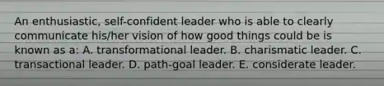 An enthusiastic, self-confident leader who is able to clearly communicate his/her vision of how good things could be is known as a: A. transformational leader. B. charismatic leader. C. transactional leader. D. path-goal leader. E. considerate leader.