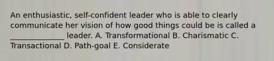 An enthusiastic, self-confident leader who is able to clearly communicate her vision of how good things could be is called a ______________ leader. A. Transformational B. Charismatic C. Transactional D. Path-goal E. Considerate