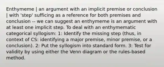 Enthymeme | an argument with an implicit premise or conclusion | with 'step' sufficing as a reference for both premises and conclusion -- we can suggest an enthymeme is an argument with at least one implicit step. To deal with an enthymematic categorical syllogism: 1: Identify the missing step (thus, in context of CS: identifying a major premise, minor premise, or a conclusion). 2: Put the syllogism into standard form. 3: Test for validity by using either the Venn diagram or the rules-based method.