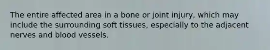 The entire affected area in a bone or joint injury, which may include the surrounding soft tissues, especially to the adjacent nerves and blood vessels.