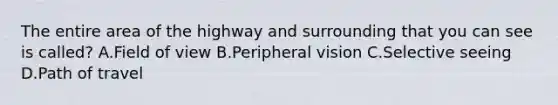 The entire area of the highway and surrounding that you can see is called? A.Field of view B.Peripheral vision C.Selective seeing D.Path of travel