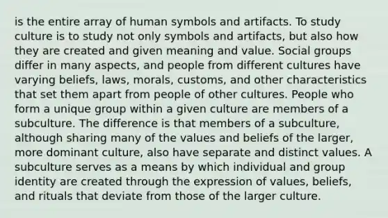 is the entire array of human symbols and artifacts. To study culture is to study not only symbols and artifacts, but also how they are created and given meaning and value. Social groups differ in many aspects, and people from different cultures have varying beliefs, laws, morals, customs, and other characteristics that set them apart from people of other cultures. People who form a unique group within a given culture are members of a subculture. The difference is that members of a subculture, although sharing many of the values and beliefs of the larger, more dominant culture, also have separate and distinct values. A subculture serves as a means by which individual and group identity are created through the expression of values, beliefs, and rituals that deviate from those of the larger culture.