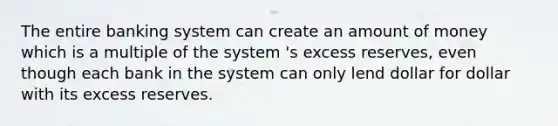 The entire banking system can create an amount of money which is a multiple of the system 's excess reserves, even though each bank in the system can only lend dollar for dollar with its excess reserves.