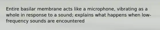 Entire basilar membrane acts like a microphone, vibrating as a whole in response to a sound; explains what happens when low-frequency sounds are encountered