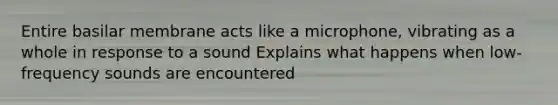 Entire basilar membrane acts like a microphone, vibrating as a whole in response to a sound​ Explains what happens when low-frequency sounds are encountered