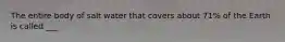 The entire body of salt water that covers about 71% of the Earth is called ___