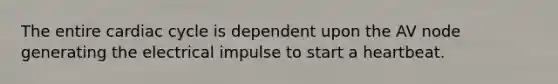 The entire cardiac cycle is dependent upon the AV node generating the electrical impulse to start a heartbeat.