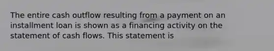 The entire cash outflow resulting from a payment on an installment loan is shown as a financing activity on the statement of cash flows. This statement is