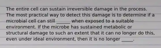 The entire cell can sustain irreversible damage in the process. The most practical way to detect this damage is to determine if a microbial cell can still ______ when exposed to a suitable environment. If the microbe has sustained metabolic or structural damage to such an extent that it can no longer do this, even under ideal environment, then it is no longer _____.