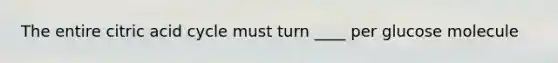 The entire citric acid cycle must turn ____ per glucose molecule